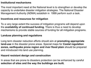 Institutional mechanisms
The most important need at the National level is to strengthen or develop the
capacity to undertake disaster mitigation strategies. The National Disaster
Management Authority (NDMA) establish in 1999 perform such a task.
Incentives and resources for mitigation
To a very large extent the success of mitigation programs will depend upon
the availability of continued funding. There is thus a need to develop
mechanisms to provide stable sources of funding for all mitigation programs.
Landuse planning and regulations
Long term disaster reduction efforts should aim at promoting appropriate
land-use in the disaster prone areas. Special maps for Costal regulation
zones, earthquake prone region and river flood plain should be prepared
and introduced into land use planning.
Hazard resistant design and construction
In areas that are prone to disasters protection can be enhanced by careful
selection of sites and the way the buildings are built.
 