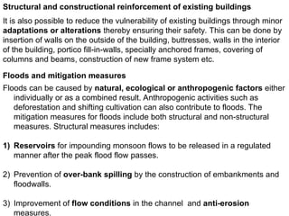 Structural and constructional reinforcement of existing buildings
It is also possible to reduce the vulnerability of existing buildings through minor
adaptations or alterations thereby ensuring their safety. This can be done by
insertion of walls on the outside of the building, buttresses, walls in the interior
of the building, portico fill-in-walls, specially anchored frames, covering of
columns and beams, construction of new frame system etc.
Floods and mitigation measures
Floods can be caused by natural, ecological or anthropogenic factors either
individually or as a combined result. Anthropogenic activities such as
deforestation and shifting cultivation can also contribute to floods. The
mitigation measures for floods include both structural and non-structural
measures. Structural measures includes:
1) Reservoirs for impounding monsoon flows to be released in a regulated
manner after the peak flood flow passes.
2) Prevention of over-bank spilling by the construction of embankments and
floodwalls.
3) Improvement of flow conditions in the channel and anti-erosion
measures.
 