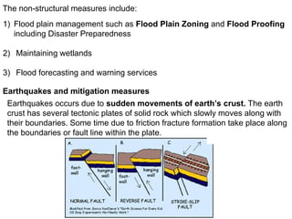 The non-structural measures include:
1) Flood plain management such as Flood Plain Zoning and Flood Proofing
including Disaster Preparedness
2) Maintaining wetlands
3) Flood forecasting and warning services
Earthquakes and mitigation measures
Earthquakes occurs due to sudden movements of earth’s crust. The earth
crust has several tectonic plates of solid rock which slowly moves along with
their boundaries. Some time due to friction fracture formation take place along
the boundaries or fault line within the plate.
 