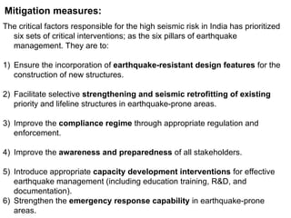 Mitigation measures:
The critical factors responsible for the high seismic risk in India has prioritized
six sets of critical interventions; as the six pillars of earthquake
management. They are to:
1) Ensure the incorporation of earthquake-resistant design features for the
construction of new structures.
2) Facilitate selective strengthening and seismic retrofitting of existing
priority and lifeline structures in earthquake-prone areas.
3) Improve the compliance regime through appropriate regulation and
enforcement.
4) Improve the awareness and preparedness of all stakeholders.
5) Introduce appropriate capacity development interventions for effective
earthquake management (including education training, R&D, and
documentation).
6) Strengthen the emergency response capability in earthquake-prone
areas.
 