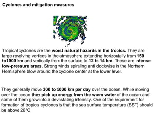 Cyclones and mitigation measures
Tropical cyclones are the worst natural hazards in the tropics. They are
large revolving vortices in the atmosphere extending horizontally from 150
to1000 km and vertically from the surface to 12 to 14 km. These are intense
low-pressure areas. Strong winds spiraling anti clockwise in the Northern
Hemisphere blow around the cyclone center at the lower level.
They generally move 300 to 5000 km per day over the ocean. While moving
over the ocean they pick up energy from the warm water of the ocean and
some of them grow into a devastating intensity. One of the requirement for
formation of tropical cyclones is that the sea surface temperature (SST) should
be above 26°C.
 