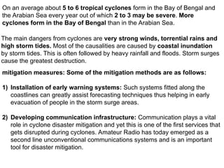 On an average about 5 to 6 tropical cyclones form in the Bay of Bengal and
the Arabian Sea every year out of which 2 to 3 may be severe. More
cyclones form in the Bay of Bengal than in the Arabian Sea.
The main dangers from cyclones are very strong winds, torrential rains and
high storm tides. Most of the causalities are caused by coastal inundation
by storm tides. This is often followed by heavy rainfall and floods. Storm surges
cause the greatest destruction.
mitigation measures: Some of the mitigation methods are as follows:
1) Installation of early warning systems: Such systems fitted along the
coastlines can greatly assist forecasting techniques thus helping in early
evacuation of people in the storm surge areas.
2) Developing communication infrastructure: Communication plays a vital
role in cyclone disaster mitigation and yet this is one of the first services that
gets disrupted during cyclones. Amateur Radio has today emerged as a
second line unconventional communications systems and is an important
tool for disaster mitigation.
 