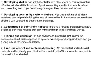3) Developing shelter belts: Shelter belts with plantations of trees can act as
effective wind and tide breakers. Apart from acting as effective windbreakers
and protecting soil crops from being damaged they prevent soil erosion.
4) Developing community cyclone shelters: Cyclone shelters at strategic
locations can help minimizing the loss of human life. In the normal course these
shelters can be used as public utility buildings.
5) Construction of permanent houses: There is a need to build appropriately
designed concrete houses that can withstand high winds and tidal waves.
6) Training and education: Public awareness programs that inform the
population about their response to cyclone warnings and preparedness can go
a long way in reducing causalities.
7) Land use control and settlement planning: No residential and industrial
units should be ideally permitted in the coastal belt of 5 km from the sea as it is
the most vulnerable belt.
 