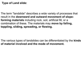Type of Land slide:
The term "landslide" describes a wide variety of processes that
result in the downward and outward movement of slope-
forming materials including rock, soil, artificial fill, or a
combination of these. The materials may move by falling,
toppling, sliding, spreading, or flowing.
The various types of landslides can be differentiated by the kinds
of material involved and the mode of movement.
 