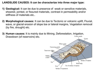 LANDSLIDE CAUSES: It can be characterize into three major type:
1) Geological: It can be due to presence of weak or sensitive materials,
sheared, jointed, or fissured materials, contrast in permeability and/or
stiffness of materials etc..
2) Morphological causes: It can be due to Tectonic or volcanic uplift, Fluvial,
wave, or glacial erosion of slope toe or lateral margins, Vegetation removal
(by fire, drought) etc.
3) Human causes: It is mainly due to Mining, Deforestation, Irrigation,
Drawdown (of reservoirs) etc.
 