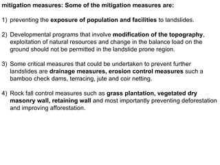 mitigation measures: Some of the mitigation measures are:
1) preventing the exposure of population and facilities to landslides.
2) Developmental programs that involve modification of the topography,
exploitation of natural resources and change in the balance load on the
ground should not be permitted in the landslide prone region.
3) Some critical measures that could be undertaken to prevent further
landslides are drainage measures, erosion control measures such a
bamboo check dams, terracing, jute and coir netting.
4) Rock fall control measures such as grass plantation, vegetated dry
masonry wall, retaining wall and most importantly preventing deforestation
and improving afforestation.
 