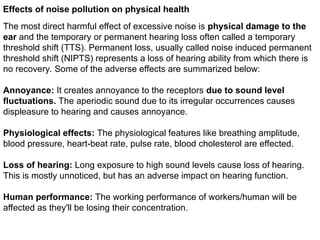 Effects of noise pollution on physical health
The most direct harmful effect of excessive noise is physical damage to the
ear and the temporary or permanent hearing loss often called a temporary
threshold shift (TTS). Permanent loss, usually called noise induced permanent
threshold shift (NIPTS) represents a loss of hearing ability from which there is
no recovery. Some of the adverse effects are summarized below:
Annoyance: It creates annoyance to the receptors due to sound level
fluctuations. The aperiodic sound due to its irregular occurrences causes
displeasure to hearing and causes annoyance.
Physiological effects: The physiological features like breathing amplitude,
blood pressure, heart-beat rate, pulse rate, blood cholesterol are effected.
Loss of hearing: Long exposure to high sound levels cause loss of hearing.
This is mostly unnoticed, but has an adverse impact on hearing function.
Human performance: The working performance of workers/human will be
affected as they'll be losing their concentration.
 