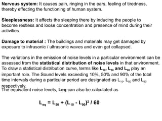 Nervous system: It causes pain, ringing in the ears, feeling of tiredness,
thereby effecting the functioning of human system.
Sleeplessness: It affects the sleeping there by inducing the people to
become restless and loose concentration and presence of mind during their
activities.
Damage to material : The buildings and materials may get damaged by
exposure to infrasonic / ultrasonic waves and even get collapsed.
The variations in the emission of noise levels in a particular environment can be
assessed from the statistical distribution of noise levels in that environment.
To draw a statistical distribution curve, terms like L10, L50 and L90 play an
important role. The Sound levels exceeding 10%, 50% and 90% of the total
time intervals during a particular period are designated as L10, L50 and L90
respectively.
The equivalent noise levels, Leq can also be calculated as
Leq = L50 + (L10 - L90)2
/ 60
 