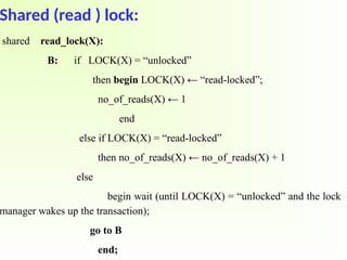 Shared (read ) lock:
shared read_lock(X):
B: if LOCK(X) = “unlocked”
then begin LOCK(X) ← “read-locked”;
no_of_reads(X) ← 1
end
else if LOCK(X) = “read-locked”
then no_of_reads(X) ← no_of_reads(X) + 1
else
begin wait (until LOCK(X) = “unlocked” and the lock
manager wakes up the transaction);
go to B
end;
 