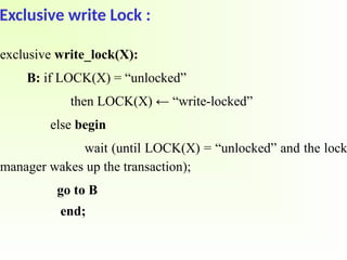 Exclusive write Lock :
exclusive write_lock(X):
B: if LOCK(X) = “unlocked”
then LOCK(X) ← “write-locked”
else begin
wait (until LOCK(X) = “unlocked” and the lock
manager wakes up the transaction);
go to B
end;
 