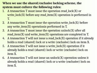 When we use the shared/exclusive locking scheme, the
system must enforce the following rules:
1. A transaction T must issue the operation read_lock(X) or
write_lock(X) before any read_item(X) operation is performed in
T.
2. A transaction T must issue the operation write_lock(X) before
any write_item(X) operationis performed in T.
3. A transaction T must issue the operation unlock(X) after all
read_item(X) and write_item(X) operations are completed in T.
4. A transaction T will not issue a read_lock(X) operation if it already
holds a read (shared) lock or a write (exclusive) lock on item X.
5. A transaction T will not issue a write_lock(X) operation if it
already holds a read (shared) lock or write (exclusive) lock on
item X.
6. A transaction T will not issue an unlock(X) operation unless it
already holds a read (shared) lock or a write (exclusive) lock on
item X.
 