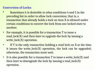 Conversion of Locks:
• Sometimes it is desirable to relax conditions 4 and 5 in the
preceding list in order to allow lock conversion; that is, a
transaction that already holds a lock on item X is allowed under
certain conditions to convert the lock from one locked state to
another.
• For example, it is possible for a transaction T to issue a
read_lock(X) and then later to upgrade the lock by issuing a
write_lock(X) operation.
• If T is the only transaction holding a read lock on X at the time
it issues the write_lock(X) operation, the lock can be upgraded;
otherwise, the transaction must wait.
• It is also possible for a transaction T to issue a write_lock(X) and
then later to downgrade the lock by issuing a read_lock(X)
operation.
 