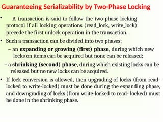 Guaranteeing Serializability by Two-Phase Locking
• A transaction is said to follow the two-phase locking
protocol if all locking operations (read_lock, write_lock)
precede the first unlock operation in the transaction.
• Such a transaction can be divided into two phases:
– an expanding or growing (first) phase, during which new
locks on items can be acquired but none can be released;
– a shrinking (second) phase, during which existing locks can be
released but no new locks can be acquired.
• If lock conversion is allowed, then upgrading of locks (from read-
locked to write-locked) must be done during the expanding phase,
and downgrading of locks (from write-locked to read- locked) must
be done in the shrinking phase.
 