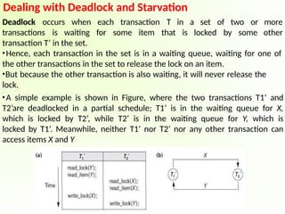 Dealing with Deadlock and Starvation
Deadlock occurs when each transaction
transactions is waiting for some item
T in a set of two or
that is locked by some
more
other
transaction T’ in the set.
•Hence, each transaction in the set is in a waiting queue, waiting for one of
the other transactions in the set to release the lock on an item.
•But because the other transaction is also waiting, it will never release the
lock.
•A simple example is shown in Figure, where the two transactions T1’ and
T2’are deadlocked in a partial schedule; T1’ is in the waiting queue for X,
which is locked by T2’, while T2’ is in the waiting queue for Y, which is
locked by T1’. Meanwhile, neither T1’ nor T2’ nor any other transaction can
access items X and Y
 