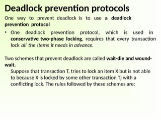 Deadlock prevention protocols
One way to prevent deadlock is to use a deadlock
prevention protocol
• One deadlock prevention protocol, which is used in
conservative two-phase locking, requires that every transaction
lock all the items it needs in advance.
Two schemes that prevent deadlock are called wait-die and wound-
wait.
Suppose that transaction T, tries to lock an item X but is not able
to because X is locked by some other transaction Tj with a
conflicting lock. The rules followed by these schemes are:
 