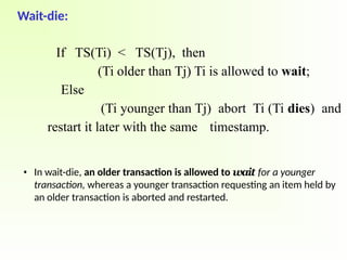 Wait-die:
If TS(Ti) < TS(Tj), then
(Ti older than Tj) Ti is allowed to wait;
Else
(Ti younger than Tj) abort Ti (Ti dies) and
restart it later with the same timestamp.
• In wait-die, an older transaction is allowed to wait for a younger
transaction, whereas a younger transaction requesting an item held by
an older transaction is aborted and restarted.
 