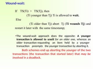 Wound-wait:
If TS(Ti) > TS(Tj), then
(Ti younger than Tj) Ti is allowed to wait.
Else
(Ti older than Tj) abort Tj (Ti wounds Tj) and
restart it later with the same timestamp;
•The wound-wait approach does the opposite: A younger
transaction is allowed to wait for an older one, whereas an
older transaction requesting an item held by a younger
transaction preempts the younger transaction by aborting it.
Both schemes end up aborting the younger of the two
transactions (the transaction that started later) that may be
involved in a deadlock.
 