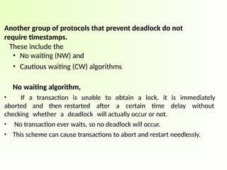 Another group of protocols that prevent deadlock do not
require timestamps.
These include the
• No waiting (NW) and
• Cautious waiting (CW) algorithms
No waiting algorithm,
• If a transaction is unable to obtain a lock, it is immediately
aborted and then restarted after a certain time delay without
checking whether a deadlock will actually occur or not.
• No transaction ever waits, so no deadlock will occur.
• This scheme can cause transactions to abort and restart needlessly.
 