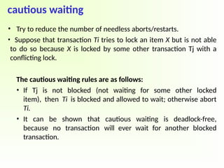 cautious waiting
• Try to reduce the number of needless aborts/restarts.
• Suppose that transaction Ti tries to lock an item X but is not able
to do so because X is locked by some other transaction Tj with a
conflicting lock.
The cautious waiting rules are as follows:
• If Tj is not blocked (not waiting for some other locked
item), then Ti is blocked and allowed to wait; otherwise abort
Ti.
• It can be shown that cautious waiting is deadlock-free,
because no transaction will ever wait for another blocked
transaction.
 