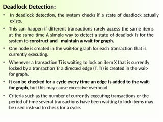 Deadlock Detection:
• In deadlock detection, the system checks if a state of deadlock actually
exists.
• This can happen if different transactions rarely access the same items
at the same time A simple way to detect a state of deadlock is for the
system to construct and maintain a wait-for graph.
• One node is created in the wait-for graph for each transaction that is
currently executing.
• Whenever a transaction Ti is waiting to lock an item X that is currently
locked by a transaction Tr a directed edge (T, TI) is created in the wait-
for graph.
• It can be checked for a cycle every time an edge is added to the wait-
for graph, but this may cause excessive overhead.
• Criteria such as the number of currently executing transactions or the
period of time several transactions have been waiting to lock items may
be used instead to check for a cycle.
 