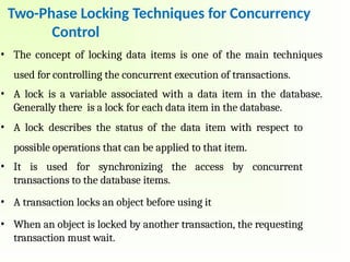 • The concept of locking data items is one of the main techniques
used for controlling the concurrent execution of transactions.
• A lock is a variable associated with a data item in the database.
Generally there is a lock for each data item in the database.
• A lock describes the status of the data item with respect to
possible operations that can be applied to that item.
• It is used for synchronizing the access by concurrent
transactions to the database items.
• A transaction locks an object before using it
• When an object is locked by another transaction, the requesting
transaction must wait.
Two-Phase Locking Techniques for Concurrency
Control
 