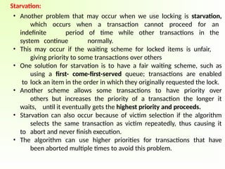 Starvation:
• Another problem that may occur when we use locking is starvation,
which occurs when a transaction cannot proceed for an
indefinite period of time while other transactions in the
system continue normally.
• This may occur if the waiting scheme for locked items is unfair,
giving priority to some transactions over others
• One solution for starvation is to have a fair waiting scheme, such as
using a first- come-first-served queue; transactions are enabled
to lock an item in the order in which they originally requested the lock.
• Another scheme allows some transactions to have priority over
others but increases the priority of a transaction the longer it
waits, until it eventually gets the highest priority and proceeds.
• Starvation can also occur because of victim selection if the algorithm
selects the same transaction as victim repeatedly, thus causing it
to abort and never finish execution.
• The algorithm can use higher priorities for transactions that have
been aborted multiple times to avoid this problem.
 