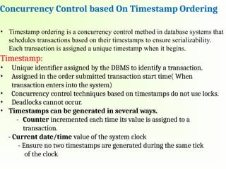 Concurrency Control based On Timestamp Ordering
• Timestamp ordering is a concurrency control method in database systems that
schedules transactions based on their timestamps to ensure serializability.
Each transaction is assigned a unique timestamp when it begins.
Timestamp:
• Unique identifier assigned by the DBMS to identify a transaction.
• Assigned in the order submitted transaction start time( When
transaction enters into the system)
• Concurrency control techniques based on timestamps do not use locks.
• Deadlocks cannot occur.
• Timestamps can be generated in several ways.
- Counter incremented each time its value is assigned to a
transaction.
- Current date/time value of the system clock
- Ensure no two timestamps are generated during the same tick
of the clock
 