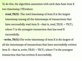 To do this, the algorithm associates with each data base item X
two timestamp (TS)values:
- read_TS(X) :The read timestamp of item X is the largest
timestamp among all the timestamps of transactions that
have successfully read item X—that is, read_TS(X) = TS(T),
where T is the youngest transaction that has read X
successfully.
- write_TS(X):The write timestamp of item X is the largest of
all the timestamps of transactions that have successfully written
item X—that is, write_TS(X) = TS(T), where T is the youngest
transaction that has written X successfully.
 