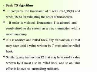 • Basic TO algorithm
 It compares the timestamp of T with read_TS(X) and
write_TS(X) for validating the order of transaction.
 If order is violated, Transaction T is aborted and
resubmitted to the system as a new transaction with a
new timestamp.
 If T is aborted and rolled back, any transaction T1 that
may have used a value written by T must also be rolled
back.
 Similarly, any transaction T2 that may have used a value
written byT1 must also be rolled back, and so on. This
effect is known as cascading rollback.
 