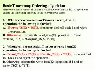Basic Timestamp Ordering algorithm
-The concurrency control algorithm must check whether conflicting operations
violate the timestamp ordering in the following two cases:
1. Whenever a transaction T issues a read_item(X)
operation,the following is checked:
A. If write_TS(X) > TS(T), then abort and roll back T and reject
the operation.
B. Otherwise execute the read_item(X) operation of T. and
set read_TS(X) = MAX{read_TS(X),TS(Ti)}
2. Whenever a transaction T issues a write_item(X)
operation,the following is checked:
A. If read_TS(X) > TS(T) or if write_TS(X) > TS(T),then abort and
roll back T and reject the operation.
B. Otherwise execute the write_item(X) operation of T and set
write_TS(X) to TS(T).
 