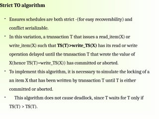 Strict TO algorithm
- Ensures schedules are both strict -(for easy recoverability) and
conflict serializable.
- In this variation, a transaction T that issues a read_item(X) or
write_item(X) such that TS(T)>write_TS(X) has its read or write
operation delayed until the transaction T that wrote the value of
X(hence TS(T)=write_TS(X)) has committed or aborted.
- To implement this algorithm, it is necessary to simulate the locking of a
an item X that has been written by transaction T until T is either
committed or aborted.
- This algorithm does not cause deadlock, since T waits for T only if
TS(T) > TS(T).
 