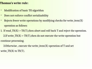 Thomas’s write rule:
- Modification of basic TO algorithm
- Does not enforce conflict serializability
- Rejects fewer write operations by modifying checks for write_item(X)
operation as follows:
1. If read_TS(X) > TS(T),then abort and roll back T and reject the operation.
2.If write_TS(X) > TS(T),then do not execute the write operation but
continue processing.
3.Otherwise , execute the write_item(X) operation of T and set
write_TS(X) to TS(T).
 