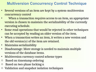 Multiversion Concurrency Control Technique
• Several versions of an item are kept by a system-multiversion
concurrency control
• When a transaction requires access to an item, an appropriate
version is chosen to maintain the serializability of the currently
executing schedule.
• Some read operations that would be rejected in other techniques
can be accepted by reading an older version of the item.
• When a transaction writes an item, it writes a new version and
the old version(s) of the item are retained.
• Maintains serializability
• Disadvantage: More storage is needed to maintain multiple
versions of the database items.
• Multiversion currency control scheme types
o Based on timestamp ordering
o Based on two-phase locking n
o Validation and snapshot isolation techniques
 