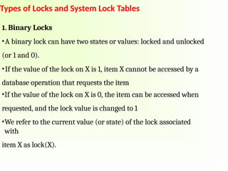 Types of Locks and System Lock Tables
1. Binary Locks
•A binary lock can have two states or values: locked and unlocked
(or 1 and 0).
•If the value of the lock on X is 1, item X cannot be accessed by a
database operation that requests the item
•If the value of the lock on X is 0, the item can be accessed when
requested, and the lock value is changed to 1
•We refer to the current value (or state) of the lock associated
with
item X as lock(X).
 