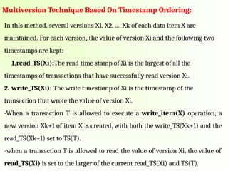 Multiversion Technique Based On Timestamp Ordering:
In this method, several versions X1, X2, ..., Xk of each data item X are
maintained. For each version, the value of version Xi and the following two
timestamps are kept:
1.read_TS(Xi):The read time stamp of Xi is the largest of all the
timestamps of transactions that have successfully read version Xi.
2. write_TS(Xi): The write timestamp of Xi is the timestamp of the
transaction that wrote the value of version Xi.
-When a transaction T is allowed to execute a write_item(X) operation, a
new version Xk+1 of item X is created, with both the write_TS(Xk+1) and the
read_TS(Xk+1) set to TS(T).
-when a transaction T is allowed to read the value of version Xi, the value of
read_TS(Xi) is set to the larger of the current read_TS(Xi) and TS(T).
 