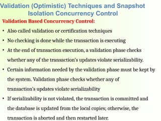Validation (Optimistic) Techniques and Snapshot
Isolation Concurrency Control
Validation Based Concurrency Control:
• Also called validation or certification techniques
• No checking is done while the transaction is executing
• At the end of transaction execution, a validation phase checks
whether any of the transaction’s updates violate serializability.
• Certain information needed by the validation phase must be kept by
the system. Validation phase checks whether any of
transaction’s updates violate serializability
• If serializability is not violated, the transaction is committed and
the database is updated from the local copies; otherwise, the
transaction is aborted and then restarted later.
 