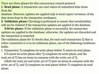 There are three phases for this concurrency control protocol:
1. Read phase: A transaction can read values of committed data items
from the
database. However, updates are applied only to local copies (versions) of the
data items kept in the transaction workspace.
2. Validation phase: Checking is performed to ensure that serializability
will not be violated if the transaction updates are applied to the database.
3.Write phase: If the validation phase is successful, the transaction
updates are applied to the database; otherwise, the updates are discarded and
the transaction is restarted.
The validation phase for Ti checks that, for each such transaction Tj that is
either committed or is in its validation phase, one of the following conditions
holds:
1. Transaction Tj completes its write phase before Ti starts its read phase.
2.Ti starts its write phase after Tj completes its write phase, and the
read_set of Ti has no items in common with the write_set of Tj.
3.Both the read_set and write_set of Ti have no items in common with the
write_set of Tj, and Tj completes its read phase before Ti completes its read
phase.
 