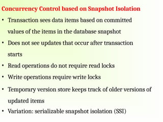 Concurrency Control based on Snapshot Isolation
• Transaction sees data items based on committed
values of the items in the database snapshot
• Does not see updates that occur after transaction
starts
• Read operations do not require read locks
• Write operations require write locks
• Temporary version store keeps track of older versions of
updated items
• Variation: serializable snapshot isolation (SSI)
 