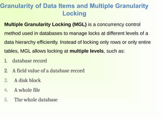 Granularity of Data Items and Multiple Granularity
Locking
Multiple Granularity Locking (MGL) is a concurrency control
method used in databases to manage locks at different levels of a
data hierarchy efficiently. Instead of locking only rows or only entire
tables, MGL allows locking at multiple levels, such as:
1. database record
2. A field value of a database record
3. A disk block
4. A whole file
5. The whole database
 