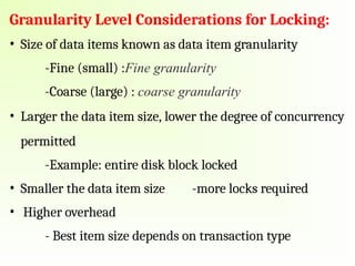 Granularity Level Considerations for Locking:
• Size of data items known as data item granularity
-Fine (small) :Fine granularity
-Coarse (large) : coarse granularity
• Larger the data item size, lower the degree of concurrency
permitted
-Example: entire disk block locked
• Smaller the data item size -more locks required
• Higher overhead
- Best item size depends on transaction type
 