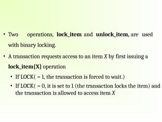 • Two operations, lock_item and unlock_item, are used
with binary locking.
• A transaction requests access to an item X by first issuing a
lock_item{X} operation
• If LOCK( = 1, the transaction is forced to wait.)
• If LOCK( = 0, it is set to 1 (the transaction locks the item) and
the transaction is allowed to access item X
 