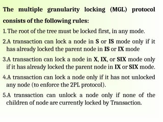 The multiple granularity locking (MGL) protocol
consists of the following rules:
1.The root of the tree must be locked first, in any mode.
2.A transaction can lock a node in S or IS mode only if it
has already locked the parent node in IS or IX mode
3.A transaction can lock a node in X, IX, or SIX mode only
if it has already locked the parent node in IX or SIX mode.
4.A transaction can lock a node only if it has not unlocked
any node (to enforce the 2PL protocol).
5.A transaction can unlock a node only if none of the
children of node are currently locked by Transaction.
 