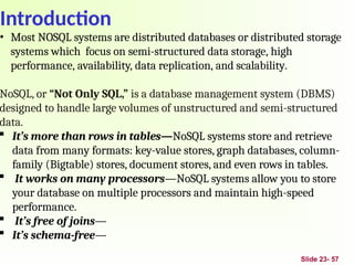 Introduction
Slide 23- 57
• Most NOSQL systems are distributed databases or distributed storage
systems which focus on semi-structured data storage, high
performance, availability, data replication, and scalability.
NoSQL, or “Not Only SQL,” is a database management system (DBMS)
designed to handle large volumes of unstructured and semi-structured
data.
 It’s more than rows in tables—NoSQL systems store and retrieve
data from many formats: key-value stores, graph databases, column-
family (Bigtable) stores, document stores, and even rows in tables.
 It works on many processors—NoSQL systems allow you to store
your database on multiple processors and maintain high-speed
performance.
 It’s free of joins—
 It’s schema-free—
 
