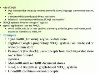 • why NOSQL?
• SQL systems offer too many services (powerful query language, concurrency control,
etc.)
• a structured data model may be too restrictive
• relational systems require schema, NOSQL systems don’t
• NOSQL systems focus on storage of ‘big data’
• typical applications that use NOSQL
• social media, web links, user profiles, marketing and sales, posts and tweets, road
maps and spatial data, email, etc
• Examples
• DynamoDB (Amazon): key-value data store
• BigTable: Google’s proprietary NOSQL system. Column-based or
wide column store
• Cassandra (Facebook): uses concepts from both key-value store
and column-based
systems
• MongoDB and CouchDB: document stores
• Neo4J and GraphBase: graph-based NOSQL systems
• OrientDB: combines several concepts
 