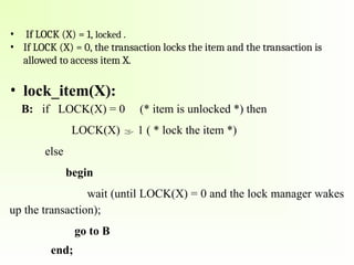 • If LOCK (X) = 1, locked .
• If LOCK (X) = 0, the transaction locks the item and the transaction is
allowed to access item X.
• lock_item(X):
B: if LOCK(X) = 0 (* item is unlocked *) then
LOCK(X)  1 ( * lock the item *)
else
begin
wait (until LOCK(X) = 0 and the lock manager wakes
up the transaction);
go to B
end;
 