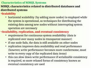 Characteristics of NOSQL Systems
NOSQL characteristics related to distributed databases and
distributed systems
•Scalability
• horizontal scalability (by adding more nodes) is employed while
the system is operational, so techniques for distributing the
existing data among new nodes without interrupting system
operation are necessary
•Availability, replication, and eventual consistency
• requirement for continuous system availability (data is
replicated over many nodes in transparent manner)
• if one node fails, the data is still available on other nodes
• replication improves data availability and read performance
(however, write performance becomes more cumbersome, must
write to every copy of the replicated data items)
• this can slow down write performance if serializable consistency
is required, so more relaxed forms of consistency known as
eventual consistency are used
 