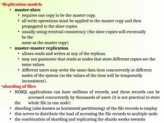 •Replication models
• master-slave
• requires one copy to be the master copy.
• all write operations must be applied to the master copy and then
propagated to the slave copies.
• usually using eventual consistency (the slave copies will eventually
be the
same as the master copy)
• master-master replication
• allows reads and writes at any of the replicas.
• may not guarantee that reads at nodes that store different copies see the
same values.
• different users may write the same data item concurrently at different
nodes of the system (so the values of the item will be temporarily
inconsistent).
•sharding of files
• NOSQL applications can have millions of records, and these records can be
accessed concurrently by thousands of users (it is not practical to store
the whole file in one node)
• sharding (also known as horizontal partitioning) of the file records is employ
• this serves to distribute the load of accessing the file records to multiple node
• the combination of sharding and replicating the shards works towards
 