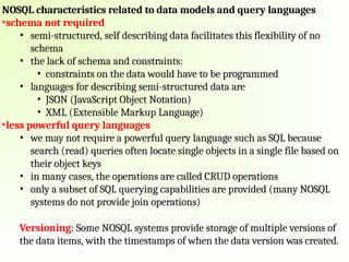 NOSQL characteristics related to data models and query languages
•schema not required
• semi-structured, self describing data facilitates this flexibility of no
schema
• the lack of schema and constraints:
• constraints on the data would have to be programmed
• languages for describing semi-structured data are
• JSON (JavaScript Object Notation)
• XML (Extensible Markup Language)
•less powerful query languages
• we may not require a powerful query language such as SQL because
search (read) queries often locate single objects in a single file based on
their object keys
• in many cases, the operations are called CRUD operations
• only a subset of SQL querying capabilities are provided (many NOSQL
systems do not provide join operations)
Versioning: Some NOSQL systems provide storage of multiple versions of
the data items, with the timestamps of when the data version was created.
 