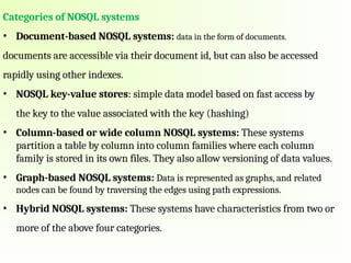 Categories of NOSQL systems
• Document-based NOSQL systems: data in the form of documents.
documents are accessible via their document id, but can also be accessed
rapidly using other indexes.
• NOSQL key-value stores: simple data model based on fast access by
the key to the value associated with the key (hashing)
• Column-based or wide column NOSQL systems: These systems
partition a table by column into column families where each column
family is stored in its own files. They also allow versioning of data values.
• Graph-based NOSQL systems: Data is represented as graphs, and related
nodes can be found by traversing the edges using path expressions.
• Hybrid NOSQL systems: These systems have characteristics from two or
more of the above four categories.
 