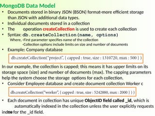 MongoDB Data Model
• Documents stored in binary JSON (BSON) format-more efficient storage
than JSON with additional data types.
• Individual documents stored in a collection
• The operation createCollection is used to create each collection
• Syntax: db.createCollection(name, options)
Where, -First parameter specifies name of the collection
-Collection options include limits on size and number of documents
• Example: Company database
In our example, the collection is capped; this means it has upper limits on its
storage space (size) and number of documents (max). The capping parameters
help the system choose the storage options for each collection.
• Consider Employee database and create document collection Worker c
• Each document in collection has unique ObjectID field called _id, which is
automatically indexed in the collection unless the user explicitly requests
no
index for the _id field.
 